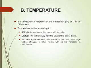 B. TEMPERATURE
 It is measured in degrees on the Fahrenheit (ºF) or Celsius
(ºC) scales.
 Temperature varies according to:
 Altitude: temperatures decreases with elevation
 Latitude: the farther away from the Equator the colder it gets.
 Distance from the sea: temperature of the land near large
bodies of water is often milder, with no big variations in
temperature.
 