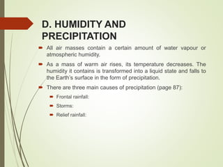 D. HUMIDITY AND
PRECIPITATION
 All air masses contain a certain amount of water vapour or
atmospheric humidity.
 As a mass of warm air rises, its temperature decreases. The
humidity it contains is transformed into a liquid state and falls to
the Earth’s surface in the form of precipitation.
 There are three main causes of precipitation (page 87):
 Frontal rainfall:
 Storms:
 Relief rainfall:
 