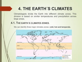 4. THE EARTH´S CLIMATES
Climatologists divide the Earth into different climate zones. This
division is based on similar temperatures and precipitation across
large areas.
4.1. THE EARTH´S CLIMATES ZONES.
We can identify three major climates zones: cold, hot and temperate.
 