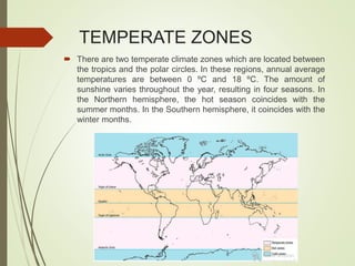 TEMPERATE ZONES
 There are two temperate climate zones which are located between
the tropics and the polar circles. In these regions, annual average
temperatures are between 0 ºC and 18 ºC. The amount of
sunshine varies throughout the year, resulting in four seasons. In
the Northern hemisphere, the hot season coincides with the
summer months. In the Southern hemisphere, it coincides with the
winter months.
 