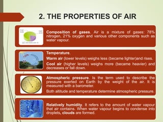 2. THE PROPERTIES OF AIR
Composition of gases. Air is a mixture of gases: 78%
nitrogen, 21% oxygen and various other components such as
water vapour.
Temperature.
Warm air (lower levels) weighs less (became lighter)and rises.
Cool air (higher levels) weighs more (became heavier) and
decreases or fall down.
Atmospheric pressure. Is the term used to describe the
pressure exerted on Earth by the weight of the air. It is
measured with a barometer.
Both altitude and temperature determine atmospheric pressure.
Relatively humidity. It refers to the amount of water vapour
that air contains. When water vapour begins to condense into
droplets, clouds are formed.
 