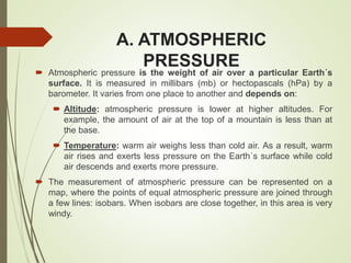 A. ATMOSPHERIC
PRESSURE
 Atmospheric pressure is the weight of air over a particular Earth´s
surface. It is measured in millibars (mb) or hectopascals (hPa) by a
barometer. It varies from one place to another and depends on:
 Altitude: atmospheric pressure is lower at higher altitudes. For
example, the amount of air at the top of a mountain is less than at
the base.
 Temperature: warm air weighs less than cold air. As a result, warm
air rises and exerts less pressure on the Earth´s surface while cold
air descends and exerts more pressure.
 The measurement of atmospheric pressure can be represented on a
map, where the points of equal atmospheric pressure are joined through
a few lines: isobars. When isobars are close together, in this area is very
windy.
 