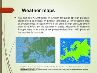 Weather maps
 You can see A (Anticiclón. In English language H: high pressure
area) and B (Borrasca. In English language L: low pressure area
or depressions). In Spain there is an area of high pressure (more
than 1013 hPa), so the weather is stable. However, in Northern
Europe there is an area of low pressure (less than 1013 pHa), so
the weather is unstable.
Anticyclones (H): are areas of high pressure (more than 1013 hPa). They form when a mass of cold air descends and the pressure
increases. They produce stable weather.
Depressions (L): are areas of low pressure (less than 1013 hPa). They form when a mass of warm air rises and the pressure decreases.
They produce unstable weather.
 