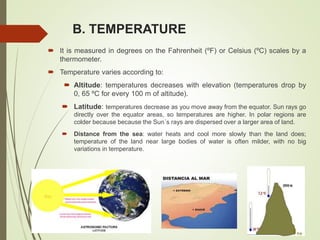 B. TEMPERATURE
 It is measured in degrees on the Fahrenheit (ºF) or Celsius (ºC) scales by a
thermometer.
 Temperature varies according to:
 Altitude: temperatures decreases with elevation (temperatures drop by
0, 65 ºC for every 100 m of altitude).
 Latitude: temperatures decrease as you move away from the equator. Sun rays go
directly over the equator areas, so temperatures are higher. In polar regions are
colder because because the Sun´s rays are dispersed over a larger area of land.
 Distance from the sea: water heats and cool more slowly than the land does;
temperature of the land near large bodies of water is often milder, with no big
variations in temperature.
 