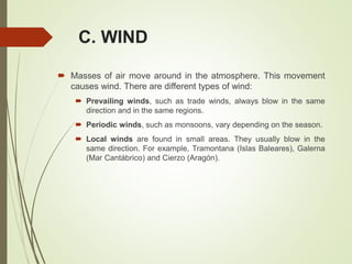 C. WIND
 Masses of air move around in the atmosphere. This movement
causes wind. There are different types of wind:
 Prevailing winds, such as trade winds, always blow in the same
direction and in the same regions.
 Periodic winds, such as monsoons, vary depending on the season.
 Local winds are found in small areas. They usually blow in the
same direction. For example, Tramontana (Islas Baleares), Galerna
(Mar Cantábrico) and Cierzo (Aragón).
 