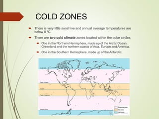 COLD ZONES
 There is very little sunshine and annual average temperatures are
below 0 ºC.
 There are two cold climate zones located within the polar circles:
 One in the Northern Hemisphere, made up of the Arctic Ocean,
Greenland and the northern coasts of Asia, Europe and America.
 One in the Southern Hemisphere, made up of the Antarctic.
 