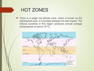 HOT ZONES
 There is a single hot climate zone, which is known as the
intertropical zone. It is located between the two tropics. The
intense sunshine in this region produces annual average
temperatures of above 18 ºC.
 