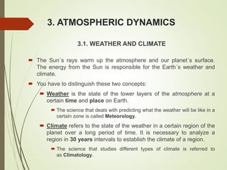 3. ATMOSPHERIC DYNAMICS
3.1. WEATHER AND CLIMATE
 The Sun´s rays warm up the atmosphere and our planet´s surface.
The energy from the Sun is responsible for the Earth´s weather and
climate.
 You have to distinguish these two concepts:
 Weather is the state of the lower layers of the atmosphere at a
certain time and place on Earth.
 The science that deals with predicting what the weather will be like in a
certain zone is called Meteorology.
 Climate refers to the state of the weather in a certain region of the
planet over a long period of time. It is necessary to analyze a
region in 30 years intervals to establish the climate of a region.
 The science that studies different types of climate is referred to
as Climatology.
 