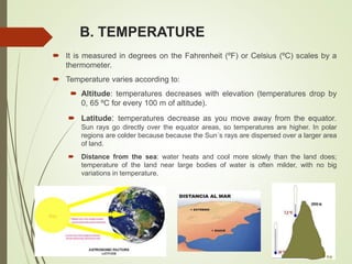 B. TEMPERATURE
 It is measured in degrees on the Fahrenheit (ºF) or Celsius (ºC) scales by a
thermometer.
 Temperature varies according to:
 Altitude: temperatures decreases with elevation (temperatures drop by
0, 65 ºC for every 100 m of altitude).
 Latitude: temperatures decrease as you move away from the equator.
Sun rays go directly over the equator areas, so temperatures are higher. In polar
regions are colder because because the Sun´s rays are dispersed over a larger area
of land.
 Distance from the sea: water heats and cool more slowly than the land does;
temperature of the land near large bodies of water is often milder, with no big
variations in temperature.
 