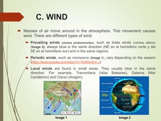 C. WIND
 Masses of air move around in the atmosphere. This movement causes
wind. There are different types of wind:
 Prevailing winds (vientos predominantes), such as trade winds (vientos alisios)
(Image 2), always blow in the same direction (NE en el hemisferio norte y del
SE en el hemisferio sur) and in the same regions.
 Periodic winds, such as monsoons (Image 1), vary depending on the season
(https://www.youtube.com/watch?v=76dfOmEr4_s)
 Local winds are found in small areas. They usually blow in the same
direction. For example, Tramontana (Islas Baleares), Galerna (Mar
Cantábrico) and Cierzo (Aragón).
Image 2Image 1
 