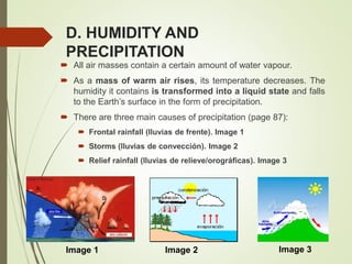 D. HUMIDITY AND
PRECIPITATION
 All air masses contain a certain amount of water vapour.
 As a mass of warm air rises, its temperature decreases. The
humidity it contains is transformed into a liquid state and falls
to the Earth’s surface in the form of precipitation.
 There are three main causes of precipitation (page 87):
 Frontal rainfall (lluvias de frente). Image 1
 Storms (lluvias de convección). Image 2
 Relief rainfall (lluvias de relieve/orográficas). Image 3
Image 1 Image 2 Image 3
 