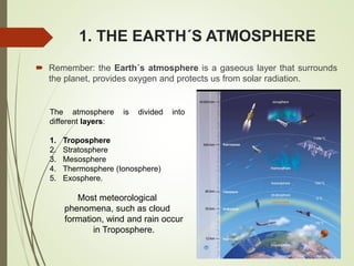 1. THE EARTH´S ATMOSPHERE
 Remember: the Earth´s atmosphere is a gaseous layer that surrounds
the planet, provides oxygen and protects us from solar radiation.
The atmosphere is divided into
different layers:
1. Troposphere
2. Stratosphere
3. Mesosphere
4. Thermosphere (Ionosphere)
5. Exosphere.
Most meteorological
phenomena, such as cloud
formation, wind and rain occur
in Troposphere.
 
