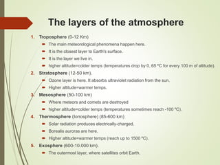 The layers of the atmosphere
1. Troposphere (0-12 Km)
 The main meteorological phenomena happen here.
 It is the closest layer to Earth's surface.
 It is the layer we live in.
 higher altitude=colder temps (temperatures drop by 0, 65 ºC for every 100 m of altitude).
2. Stratosphere (12-50 km).
 Ozone layer is here. It absorbs ultraviolet radiation from the sun.
 Higher altitude=warmer temps.
3. Mesosphere (50-100 km)
 Where meteors and comets are destroyed
 higher altitude=colder temps (temperatures sometimes reach -100 ºC).
4. Thermosphere (Ionosphere) (85-600 km)
 Solar radiation produces electrically-charged.
 Borealis auroras are here.
 Higher altitude=warmer temps (reach up to 1500 ºC).
5. Exosphere (600-10.000 km).
 The outermost layer, where satellites orbit Earth.
 