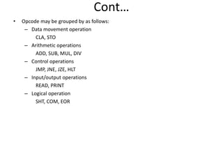 Cont…
• Opcode may be grouped by as follows:
– Data movement operation
CLA, STO
– Arithmetic operations
ADD, SUB, MUL, DIV
– Control operations
JMP, JNE, JZE, HLT
– Input/output operations
READ, PRINT
– Logical operation
SHT, COM, EOR
 