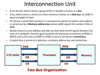 Interconnection Unit
• A set of wires which carries a group of bits in parallel is known as a bus.
• A bus which carries a word to or from memory is known as a Data bus. Its width is
equal to length of word.
• To retrieve a word from memory it is necessary to specify its address that address
is carried out by a Memory address bus whose width equals the number of bits in
MAR.
• Besides buses to carry address and data we also need control signals between the
units of a computer. Control signal issued by the processor to memory to READ or
WRITE and to I/O units to START or STOP a unit are carried by a control bus.
• A system bus is consist of a data bus, a memory address bus and control bus.
 
