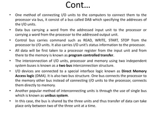 Cont…
• One method of connecting I/O units to the computers to connect them to the
processor via bus, it consist of a bus called DAB which specifying the addresses of
the I/O units.
• Data bus carrying a word from the addressed input unit to the processor or
carrying a word from the processor to the addressed output unit.
• Control bus carries command such as READ, WRITE, START, STOP from the
processor to I/O units. It also carries I/O unit’s status information to the processor.
• All data will be first taken to a processor register from the input unit and from
there to the memory is known as program controlled transfer.
• The interconnection of I/O units, processor and memory using two independent
system buses is known as a two bus interconnection structure.
• I/O devices are connected to a special interface logic known as Direct Memory
Access logic (DMA). It is also two bus structure. One bus connects the processor to
the memory other bus instead of connecting I/O units to the processor, connects
them directly to memory.
• Another popular method of interconnecting units is through the use of single bus
which is known as unibus system.
• In this case, the bus is shared by the three units and thus transfer of data can take
place only between two of the three unit at a time.
 