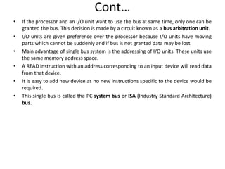 Cont…
• If the processor and an I/O unit want to use the bus at same time, only one can be
granted the bus. This decision is made by a circuit known as a bus arbitration unit.
• I/O units are given preference over the processor because I/O units have moving
parts which cannot be suddenly and if bus is not granted data may be lost.
• Main advantage of single bus system is the addressing of I/O units. These units use
the same memory address space.
• A READ instruction with an address corresponding to an input device will read data
from that device.
• It is easy to add new device as no new instructions specific to the device would be
required.
• This single bus is called the PC system bus or ISA (Industry Standard Architecture)
bus.
 
