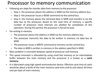 Processor to memory communication
• Following are steps for transfer data from memory to the processor
– Step 1- the processor places the address in MAR via the memory address bus.
– Step 2- the processor issues a READ command via the control bus.
– Step 3- the memory places the retrieved data in MDR and transfers it via the
data bus to the processor. Based on the read time of memory, a specific
number of processor clock intervals are allotted for completion of this
operation. During this period, the processor is forced to wait.
• For writing in memory
– The processor places the address in MAR via the memory address bus.
– The processor transmits the data to be written in memory via data bus to
MDR.
– The processor issues a WRITE command to memory via the control bus.
– The data in MDR is written in memory in the address specified in MAR.
• Main problem is mismatch between speed of processor and memory.
• This speed mismatch is alleviated by using small fast memory as an intermediate
buffer between the main memory and the processor it is known as a catch
memory.
• It is fabricated using high speed semiconductor device. Effective cycle time of catch
would be about a tenth of the main memory cycle time and its cost about 10 times
cost per byte of main memory.
 