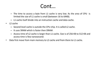 Cont…
– The time to access a byte from L1 cache is very low. As the area of CPU is
limited the size of L1 cache is small (between 16 to 64KB).
– L1 cache itself divide into an instruction cache and data cache.
• L2 cache
– Second level cache is outside the CPU chip. It is called L2 cache.
– It uses SRAM which is faster then DRAM.
– Access time of L2 cache is larger than L1 cache. Size is of 256 KB to 512 KB and
access time is few nanosecond.
• Data first move from main memory to L2 cache and from there to L1 cache.
 
