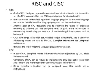 RISC and CISC
• CISC
– Goal of CPU designer to provide more and more instruction in the instruction
set of a CPU to ensure that the CPU supports more functions directly.
– It makes easier to translate high-level language program to machine language
and ensure that the machine language programs run more effectively.
– Another goal of CPU designers was to optimize the usage of expensive
memory, to achieve this the designers tries to pack more instructions in
memory by introducing the concept of variable-length instructions such as
half-word.
– CPUs with large instruction set, variable-length instructions, and a variety of
addressing modes are said to be CISC (Complex Instruction Set Computer)
architecture.
– It makes the job of machine language programmer’s easier.
• RISC
– In 1980s CPU designers realize that many instruction supported by CISC based
are rarely used.
– Complexity of CPU can be reduce by implementing only basic set of instruction
and some of the more frequently used instructions in hardware.
– Other complex instruction can be designed using this simple set of
instructions.
 