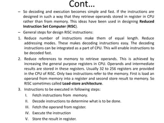 Cont…
– So decoding and execution becomes simple and fast. If the instructions are
designed in such a way that they retrieve operands stored in register in CPU
rather than from memory. This ideas have been used in designing Reduced
Instruction Set Computer (RISC).
– General steps for design RISC instructions:
1. Reduce number of instructions make them of equal length. Reduce
addressing modes. These makes decoding instructions easy. The decoding
instructions can be integrated as a part of CPU. This will enable instructions to
be decoded fast.
2. Reduce references to memory to retrieve operands. This is achieved by
increasing the general purpose registers in CPU. Operands and intermediate
results are stored in these registers. Usually 32 to 256 registers are provided
in the CPU of RISC. Only two instructions refer to the memory. First is load an
operand from memory into a register and second store result to memory. So
RISC sometimes called Load-store architecture.
3. Instructions to be executed in following steps:
I. Fetch instructions from memory.
II. Decode instructions to determine what is to be done.
III. Fetch the operand from register.
IV. Execute the instruction
V. Store the result in register.
 