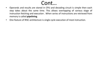 Cont…
• Operands and results are stored in CPU and decoding circuit is simple then each
step takes about the same time. This allows overlapping of various stage of
instruction fetching and execution . When series of instructions are retrieved from
memory is called pipelining.
• One feature of RISC architecture is single cycle execution of most instruction.
 