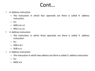 Cont…
• 4- Address instruction
– The instruction in which four operands are there is called 4- address
instruction.
– Ex:-
– ADD a b c d
– MUL x y z q
• 3- Address instruction
– The instruction in which three operands are there is called 3- address
instruction.
– Ex:-
– ADD a b c
– SUB x y z
• 2- Address instruction
– The instruction in which two address are there is called 2- address instruction.
– Ex:-
– MOV a b
 
