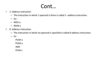 Cont…
• 1- Address instruction
– The instruction in which 1 operand is there is called 1 –address instruction.
– Ex:-
– MOV a
– READ a
• 0- Address instruction
– The instruction in which no operand is specified is called 0-address instruction.
– Ex-
PUSH a
PUSH a
ADD
PUSH c
 