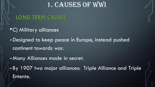 LONG TERM CAUSES
•C) Military alliances
-Designed to keep peace in Europe, instead pushed
continent towards war.
-Many Alliances made in secret.
-By 1907 two major alliances: Triple Alliance and Triple
Entente.
1. CAUSES OF WWI
 