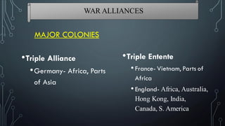 MAJOR COLONIES
•Triple Entente
•France- Vietnam, Parts of
Africa
•England- Africa, Australia,
Hong Kong, India,
Canada, S. America
•Triple Alliance
•Germany- Africa, Parts
of Asia
WAR ALLIANCES
 