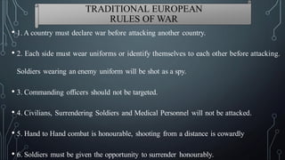 • 1. A country must declare war before attacking another country.
• 2. Each side must wear uniforms or identify themselves to each other before attacking.
Soldiers wearing an enemy uniform will be shot as a spy.
• 3. Commanding officers should not be targeted.
• 4. Civilians, Surrendering Soldiers and Medical Personnel will not be attacked.
• 5. Hand to Hand combat is honourable, shooting from a distance is cowardly
• 6. Soldiers must be given the opportunity to surrender honourably.
TRADITIONAL EUROPEAN
RULES OF WAR
 