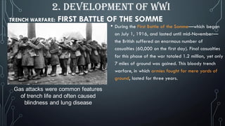 TRENCH WARFARE: FIRST BATTLE OF THE SOMME
• During the First Battle of the Somme—which began
on July 1, 1916, and lasted until mid-November—
the British suffered an enormous number of
casualties (60,000 on the first day). Final casualties
for this phase of the war totaled 1.2 million, yet only
7 miles of ground was gained. This bloody trench
warfare, in which armies fought for mere yards of
ground, lasted for three years.
Gas attacks were common features
of trench life and often caused
blindness and lung disease
2. DEVELOPMENT OF WWI
 