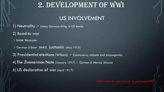 US INVOLVEMENT
1) Neutrality > (many Germans living in US lands)
2) Road to war
> British Blockade
> German U-Boat SINKS Lusitania (May 1915)
3) Presidential elections (Wilson). > Controversy, debate and propaganda.
4) The Zimmerman Note (January 1917) > German & Mexico Aliiance
5) US declaration of war (April 1917)
What were the real reasons to get involved???
2. DEVELOPMENT OF WWI
 