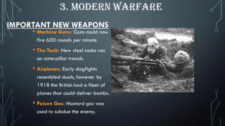 IMPORTANT NEW WEAPONS
• Machine Guns: Guns could now
fire 600 rounds per minute.
• The Tank: New steel tanks ran
on caterpillar treads.
• Airplanes: Early dogfights
resembled duals, however by
1918 the British had a fleet of
planes that could deliver bombs.
• Poison Gas: Mustard gas was
used to subdue the enemy.
3. MODERN WARFARE
 