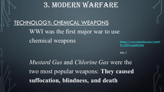 TECHNOLOGY: CHEMICAL WEAPONS
WWI was the first major war to use
chemical weapons
Mustard Gas and Chlorine Gas were the
two most popular weapons: They caused
suffocation, blindness, and death
3. MODERN WARFARE
https://www.youtube.com/watch
?v=G91na6MP3Hk
Min 1
 