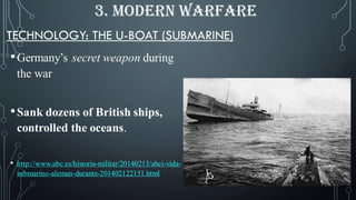 TECHNOLOGY: THE U-BOAT (SUBMARINE)
•Germany’s secret weapon during
the war
•Sank dozens of British ships,
controlled the oceans.
• http://www.abc.es/historia-militar/20140213/abci-vida-
submarino-aleman-durante-201402122151.html
3. MODERN WARFARE
 