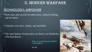 TECHNOLOGY: AIRPOWER
• Both sides used aircraft for observation, limited bombing,
and air battles
• Airplanes were slow, clumsy, and unreliable,
• The most famous German pilot was Baron von Richthofen
(The Red Baron)
3. MODERN WARFARE
https://www.youtube.com/watch?v=
F_hDPwBgE7M
Min 20
 