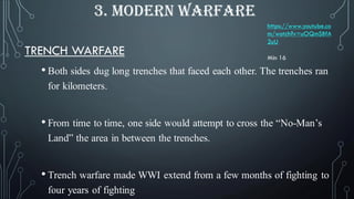 TRENCH WARFARE
• Both sides dug long trenches that faced each other. The trenches ran
for kilometers.
• From time to time, one side would attempt to cross the “No-Man’s
Land” the area in between the trenches.
• Trench warfare made WWI extend from a few months of fighting to
four years of fighting
3. MODERN WARFARE
https://www.youtube.co
m/watch?v=uOQmSBfA
2uU
Min 16
 