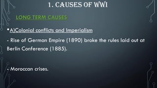 LONG TERM CAUSES
•A)Colonial conflicts and Imperialism
- Rise of German Empire (1890) broke the rules laid out at
Berlin Conference (1885).
- Moroccan crises.
1. CAUSES OF WWI
 