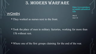 WOMEN
• They worked as nurses next to the front.
• Took the place of men in military factories, working for more than
15h without rest.
• Where one of the first groups claiming for the end of the war.
3. MODERN WARFARE
https://www.youtube.co
m/watch?v=pFmxMHwK
COc
Min 0
And 13
 