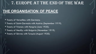• Treaty of Versailles: with Germany.
• Treaty of Saint-Germain: with Austria (September 1919).
• Treaty of Trianon: with Hungría (June 1920).
• Treaty of Neuilly: with Bulgaria (November 1919).
• Treaty of Sèvres: with Turquía (August 1920).
7. EUROPE AT THE END OF THE WAR
THE ORGANISATION OF PEACE
 