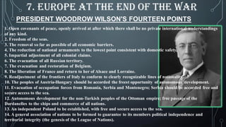 PRESIDENT WOODROW WILSON'S FOURTEEN POINTS
1. Open covenants of peace, openly arrived at after which there shall be no private international understandings
of any kind.
2. Freedom of the seas.
3. The removal so far as possible of all economic barriers.
4. The reduction of national armaments to the lowest point consistent with domestic safety.
5. Impartial adjustment of all colonial claims.
6. The evacuation of all Russian territory.
7. The evacuation and restoration of Belgium.
8. The liberation of France and return to her of Alsace and Lorraine.
9. Readjustment of the frontiers of Italy to conform to clearly recognizable lines of nationality.
10. The peoples of Austria-Hungary should be accorded the freest opportunity of autonomous development.
11. Evacuation of occupation forces from Romania, Serbia and Montenegro; Serbia should be accorded free and
secure access to the sea.
12. Autonomous development for the non-Turkish peoples of the Ottoman empire; free passage of the
Dardanelles to the ships and commerce of all nations.
13. An independent Poland to be established, with free and secure access to the sea.
14. A general association of nations to be formed to guarantee to its members political independence and
territorial integrity (the genesis of the League of Nations).
7. EUROPE AT THE END OF THE WAR
 