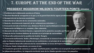 PRESIDENT WOODROW WILSON'S FOURTEEN POINTS (SPANISH)
1. Prohibición de la diplomacia secreta en el futuro.
2. Absoluta libertad de navegación en la paz y en la guerra fuera de las aguas jurisdiccionales.
3. Desaparición de las barreras económicas.
4. Garantía de la reducción de los armamentos nacionales.
5. Reajuste, absolutamente imparcial, de las reclamaciones coloniales (...).
6. Evacuación de todo el territorio ruso, dándose a Rusia la oportunidad para su desarrollo.
7. Restauración de Bélgica en su completa y libre soberanía.
8. Liberación de todo el territorio francés y reparación de los perjuicios causados por Prusia en 1871.
9. Reajuste de las fronteras italianas de acuerdo con el principio de nacionalidad.
10. Desarrollo autónomo de los pueblos de Austria- Hungría.
11. Evacuación de Rumania, Serbia y Montenegro, concesión de un acceso al mar a Serbia y arreglo de las relaciones
entre los Estados balcánicos de acuerdo con sus sentimientos y el principio de la nacionalidad.
12. Seguridad de desarrollo autónomo de las nacionalidades no turcas del Imperio Otomano.
13. Polonia, Estado independiente, con acceso al mar.
14. Asociación general de naciones, a constituir mecfiante pactos específicos con el propósito de garantizar mutuamente
la independencia política y la integración territorial, tanto de los Estados grandes como e los pequeños.
7. EUROPE AT THE END OF THE WAR
 