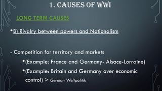 LONG TERM CAUSES
•B) Rivalry between powers and Nationalism
- Competition for territory and markets
•(Example: France and Germany- Alsace-Lorraine)
•(Example: Britain and Germany over economic
control) > German Weltpolitik
1. CAUSES OF WWI
 
