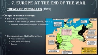 TREATY OF VERSAILLES (1919)
7. EUROPE AT THE END OF THE WAR
• Changes in the map of Europe:
• End of the great empires.
• Creation of new nations (POLAND, UKRAINE, LATVIA...)
• Some new states did not correspond to nationalities.
• Germany must cede 15,5% of its territory:
• Alsace and Lorraine
• Prusia, Posen and Dantzig
• Colonies
 