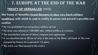 TREATY OF VERSAILLES (1919)
7. EUROPE AT THE END OF THE WAR
The Treaty of Versailles forced Germany to obey very harsh military
conditions, with which to seek to nullify its power and prevent a possible new
conflict:
• He was prohibited from compulsory military service.
• His army was reduced to 100,000 men, without artillery or aviation.
• The manufacture and use of heavy weapons was suppressed.
• It was demilitarized to 50 km of strip in the area of the Rhine. Left bank of this river
occupied by France for a period of 15 years.
• The entire war fleet passed to the victors.
 