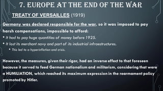 TREATY OF VERSAILLES (1919)
7. EUROPE AT THE END OF THE WAR
Germany was declared responsible for the war, so it was imposed to pay
harsh compensations, impossible to afford:
• It had to pay huge quantities of money before 1925.
• It lost its merchant navy and part of its industrial infraestructures.
• This led to a hyperinflation and crisis.
However, the measures, given their rigor, had an inverse effect to that foreseen
because it served to feed German nationalism and militarism, considering that were
a HUMILIATION, which reached its maximum expression in the rearmament policy
promoted by Hitler.
 