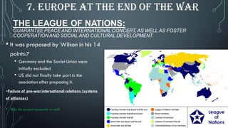 • It was proposed by Wilson in his 14
points:7
• Germany and the Soviet Union were
initially excluded
• US did not finally take part in the
asociation after proposing it.
-Failure of pre-war international relations (systems
of alliances)
• Was the project successful or not?
THE LEAGUE OF NATIONS:
GUARANTEE PEACE AND INTERNATIONAL CONCERT, AS WELL AS FOSTER
COOPERATIONAND SOCIAL AND CULTURAL DEVELOPMENT.
7. EUROPE AT THE END OF THE WAR
 
