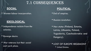 SOCIAL
7.1 CONSEQUENCES
• Women labour incorporation.
POLITICAL
• End of empires.
• Russian revolution.
• New states (Finland, Estonia,
Latvia, Lithuania, Poland,
Yugoslavia, Czechoslovakia and
Hungary).
• LOST OF EUROPE HEGEMONY
• United Estates.
IDEOLOGICAL
• Independence reclaim from the
colonies.
• Revenge desire.
• War veterans lost their social
and work place.
 