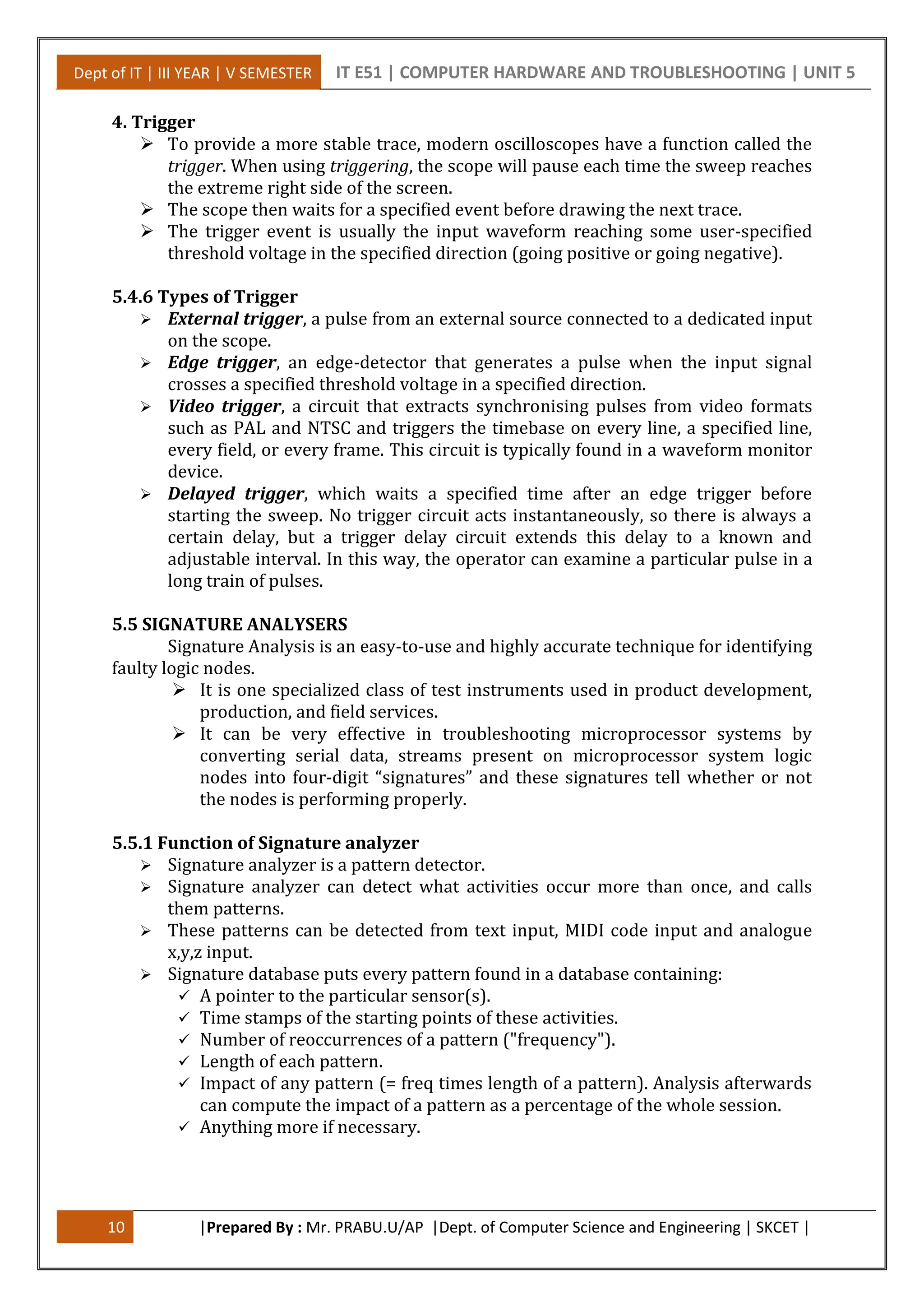 Dept of IT | III YEAR | V SEMESTER IT E51 | COMPUTER HARDWARE AND TROUBLESHOOTING | UNIT 5
10 |Prepared By : Mr. PRABU.U/AP |Dept. of Computer Science and Engineering | SKCET |
4. Trigger
 To provide a more stable trace, modern oscilloscopes have a function called the
trigger. When using triggering, the scope will pause each time the sweep reaches
the extreme right side of the screen.
 The scope then waits for a specified event before drawing the next trace.
 The trigger event is usually the input waveform reaching some user-specified
threshold voltage in the specified direction (going positive or going negative).
5.4.6 Types of Trigger
 External trigger, a pulse from an external source connected to a dedicated input
on the scope.
 Edge trigger, an edge-detector that generates a pulse when the input signal
crosses a specified threshold voltage in a specified direction.
 Video trigger, a circuit that extracts synchronising pulses from video formats
such as PAL and NTSC and triggers the timebase on every line, a specified line,
every field, or every frame. This circuit is typically found in a waveform monitor
device.
 Delayed trigger, which waits a specified time after an edge trigger before
starting the sweep. No trigger circuit acts instantaneously, so there is always a
certain delay, but a trigger delay circuit extends this delay to a known and
adjustable interval. In this way, the operator can examine a particular pulse in a
long train of pulses.
5.5 SIGNATURE ANALYSERS
Signature Analysis is an easy-to-use and highly accurate technique for identifying
faulty logic nodes.
 It is one specialized class of test instruments used in product development,
production, and field services.
 It can be very effective in troubleshooting microprocessor systems by
converting serial data, streams present on microprocessor system logic
nodes into four-digit “signatures” and these signatures tell whether or not
the nodes is performing properly.
5.5.1 Function of Signature analyzer
 Signature analyzer is a pattern detector.
 Signature analyzer can detect what activities occur more than once, and calls
them patterns.
 These patterns can be detected from text input, MIDI code input and analogue
x,y,z input.
 Signature database puts every pattern found in a database containing:
 A pointer to the particular sensor(s).
 Time stamps of the starting points of these activities.
 Number of reoccurrences of a pattern ("frequency").
 Length of each pattern.
 Impact of any pattern (= freq times length of a pattern). Analysis afterwards
can compute the impact of a pattern as a percentage of the whole session.
 Anything more if necessary.
 
